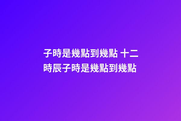 子時是幾點到幾點 十二時辰子時是幾點到幾點